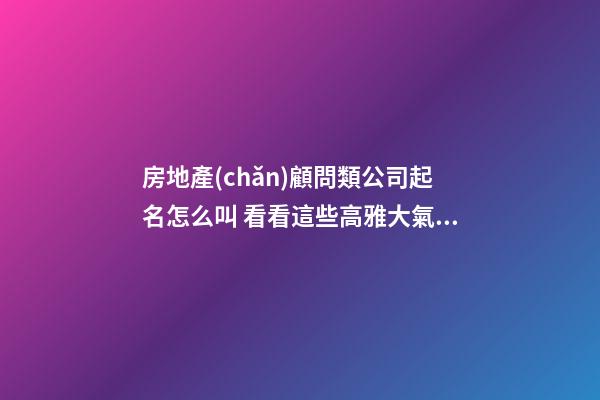房地產(chǎn)顧問類公司起名怎么叫 看看這些高雅大氣的名字-第1張-公司起名-玄機(jī)派